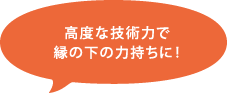 高度な技術力で縁の下の力持ちに！